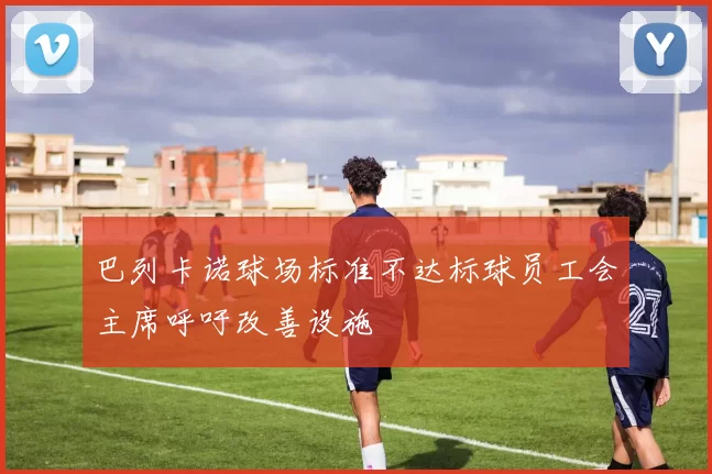 巴列卡诺球场标准不达标球员工会主席呼吁改善设施