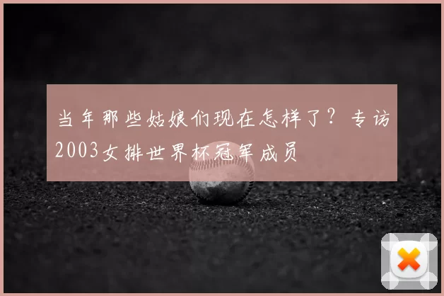 当年那些姑娘们现在怎样了?专访2003女排世界杯冠军成员
