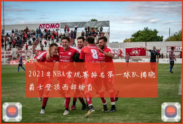2021年NBA常规赛排名第一球队揭晓爵士登顶西部榜首