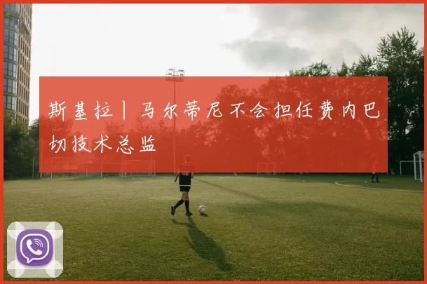斯基拉丨马尔蒂尼不会担任费内巴切技术总监