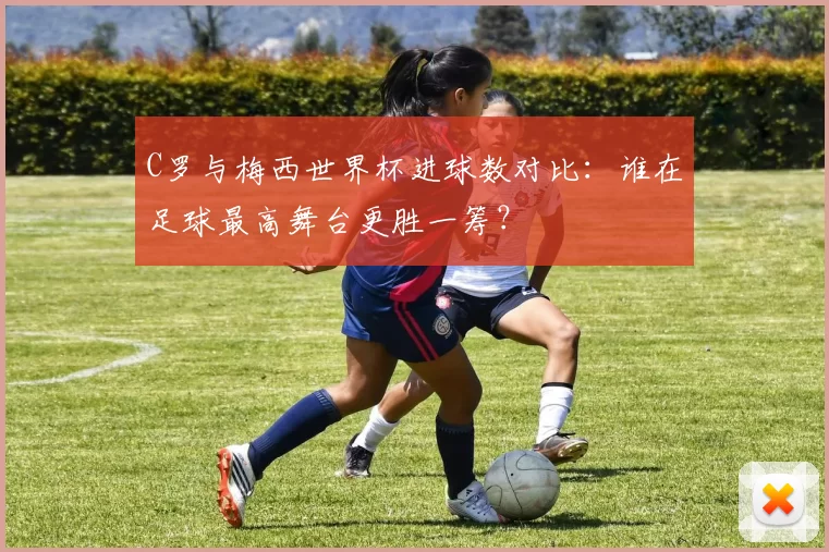 C罗与梅西世界杯进球数对比:谁在足球最高舞台更胜一筹?
