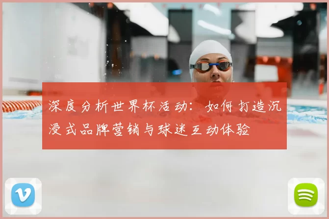深度分析世界杯活动:如何打造沉浸式品牌营销与球迷互动体验