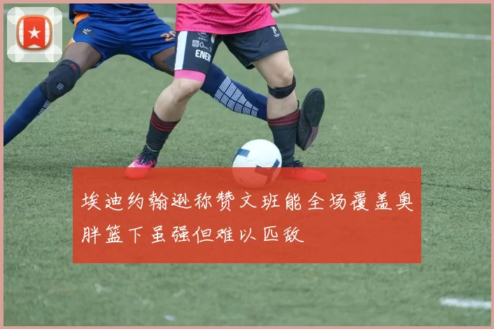 埃迪约翰逊称赞文班能全场覆盖奥胖篮下虽强但难以匹敌