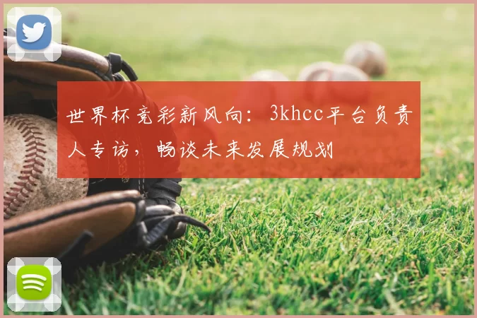 世界杯竞彩新风向：3khcc平台负责人专访，畅谈未来发展规划