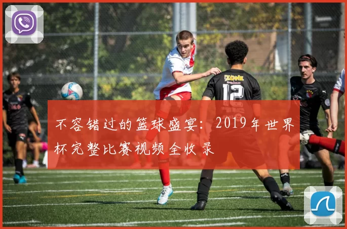 不容错过的篮球盛宴:2019年世界杯完整比赛视频全收录
