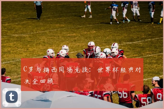 C罗与梅西同场竞技：世界杯经典对决全回顾