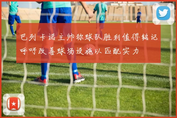 巴列卡诺主帅称球队胜利值得铭记呼吁改善球场设施以匹配实力
