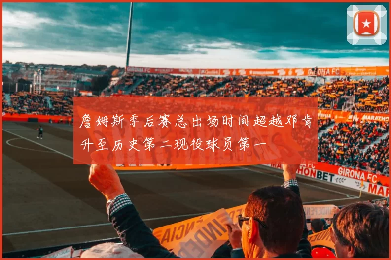 詹姆斯季后赛总出场时间超越邓肯升至历史第二现役球员第一