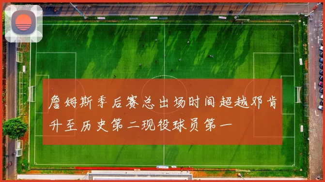 詹姆斯季后赛总出场时间超越邓肯升至历史第二现役球员第一
