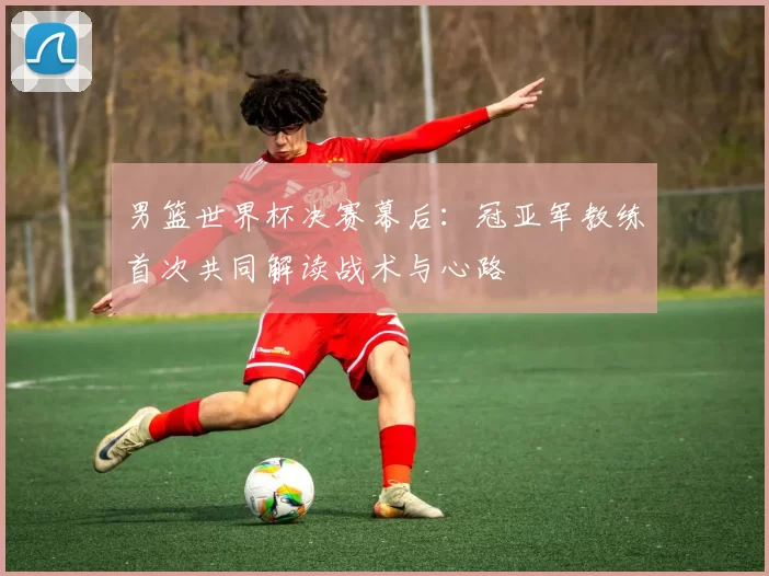 男篮世界杯决赛幕后：冠亚军教练首次共同解读战术与心路