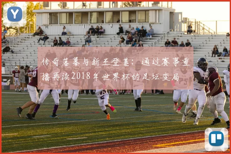 传奇落幕与新王登基：通过赛事重播再读2018年世界杯的足坛变局