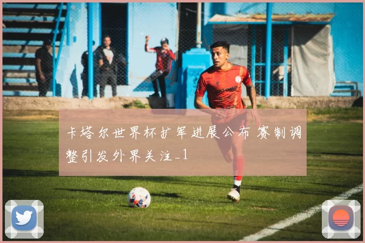 卡塔尔世界杯扩军进展公布 赛制调整引发外界关注_1