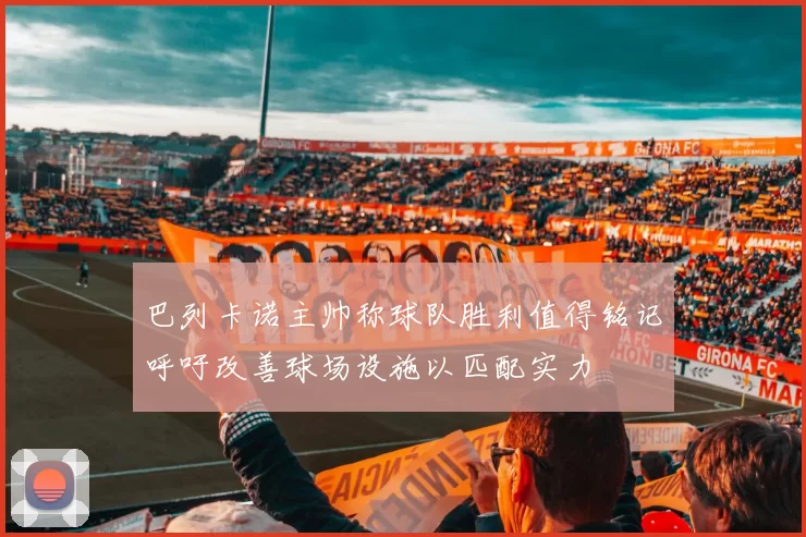 巴列卡诺主帅称球队胜利值得铭记呼吁改善球场设施以匹配实力