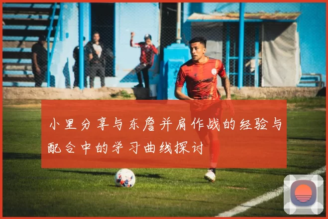 小里分享与东詹并肩作战的经验与配合中的学习曲线探讨