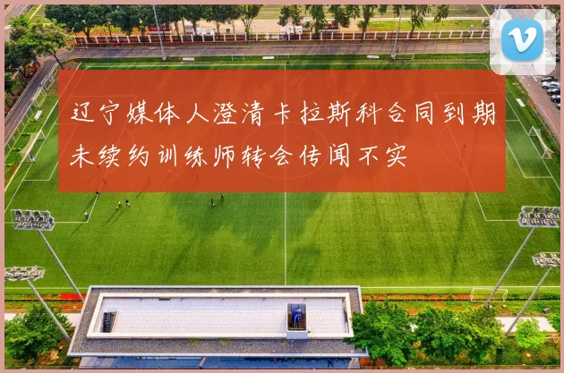 辽宁媒体人澄清卡拉斯科合同到期未续约训练师转会传闻不实