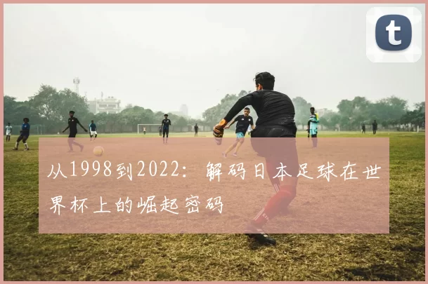 从1998到2022:解码日本足球在世界杯上的崛起密码
