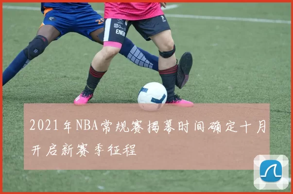 2021年NBA常规赛揭幕时间确定十月开启新赛季征程