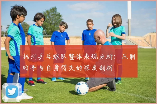 杭州乒乓球队整体表现分析:压制对手与自身得失的深度剖析