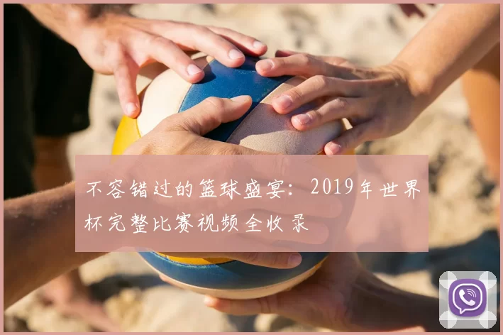 不容错过的篮球盛宴：2019年世界杯完整比赛视频全收录