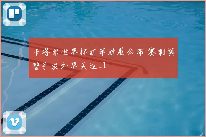 卡塔尔世界杯扩军进展公布 赛制调整引发外界关注_1