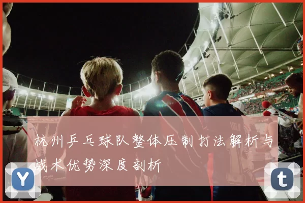 杭州乒乓球队整体压制打法解析与战术优势深度剖析