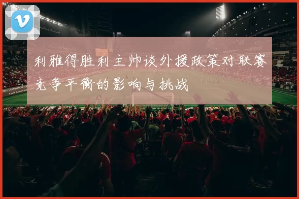 利雅得胜利主帅谈外援政策对联赛竞争平衡的影响与挑战