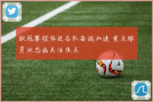 欧冠赛程临近各队备战加速 重点球员状态成关注焦点