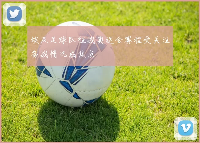 埃及足球队征战奥运会赛程受关注备战情况成焦点