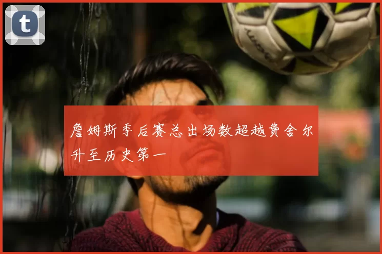 詹姆斯季后赛总出场数超越费舍尔升至历史第一