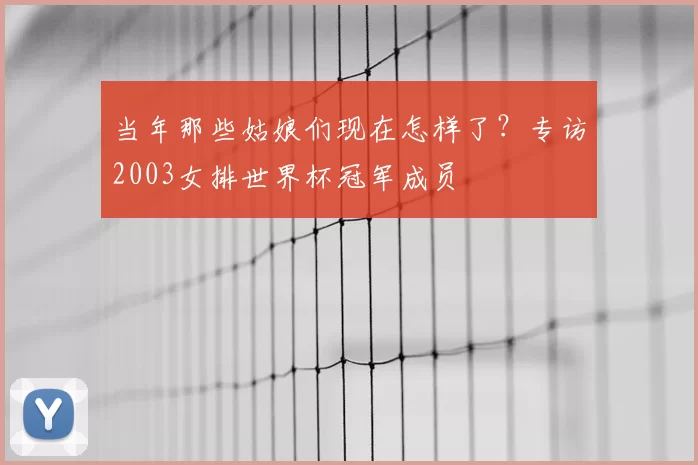当年那些姑娘们现在怎样了？专访2003女排世界杯冠军成员