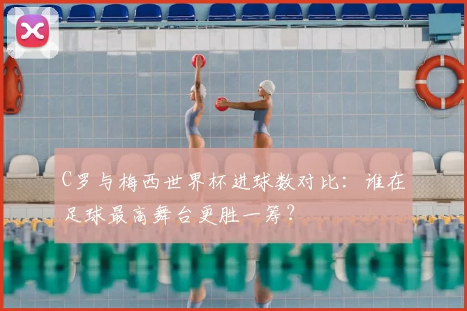 C罗与梅西世界杯进球数对比：谁在足球最高舞台更胜一筹？