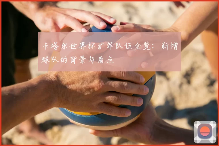 卡塔尔世界杯扩军队伍全览:新增球队的背景与看点