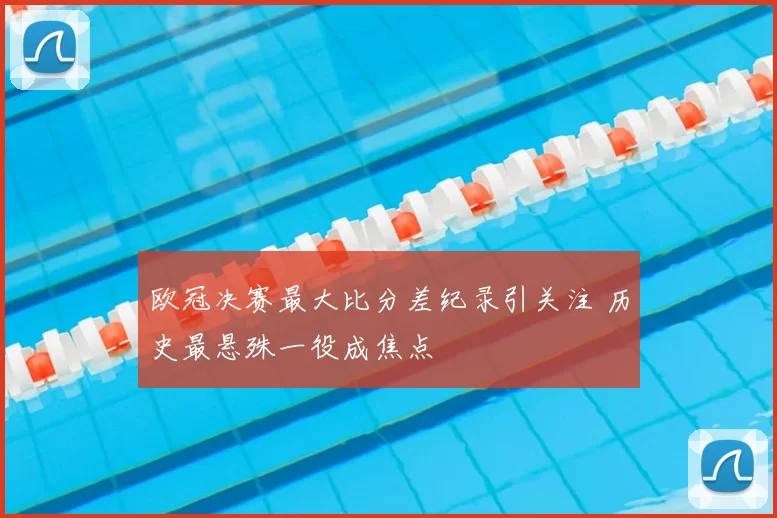 欧冠决赛最大比分差纪录引关注 历史最悬殊一役成焦点