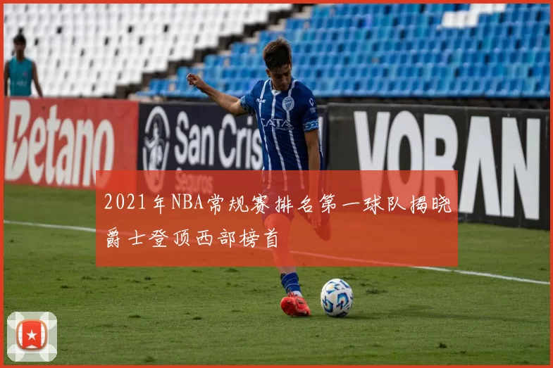 2021年NBA常规赛排名第一球队揭晓爵士登顶西部榜首