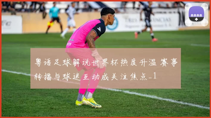 粤语足球解说世界杯热度升温 赛事转播与球迷互动成关注焦点_1