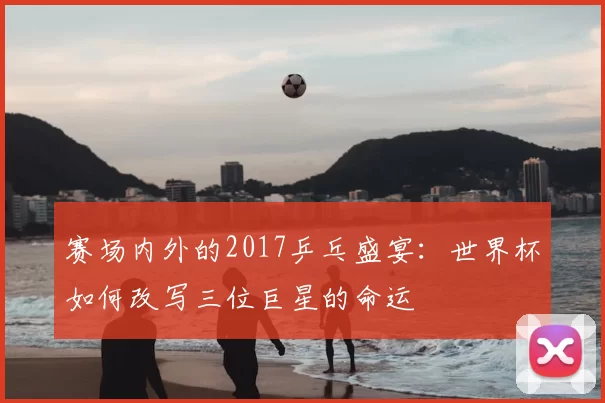 赛场内外的2017乒乓盛宴：世界杯如何改写三位巨星的命运