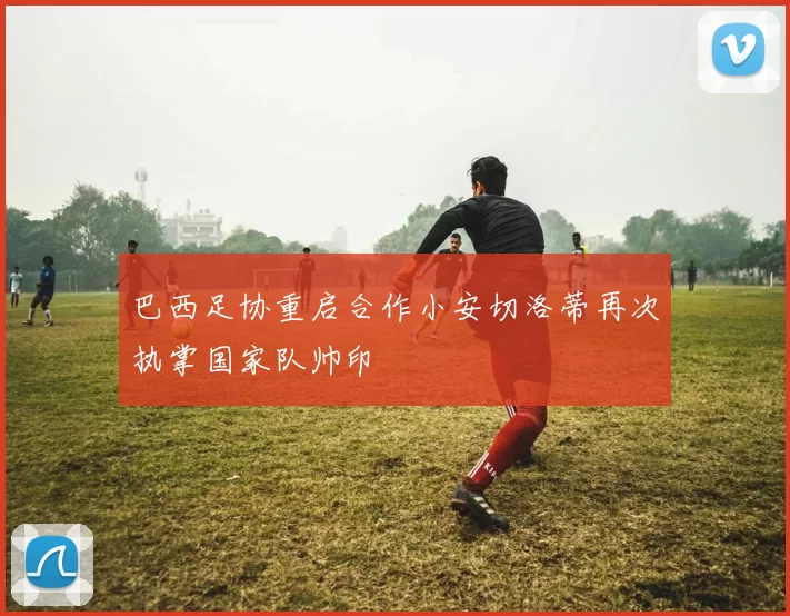 巴西足协重启合作小安切洛蒂再次执掌国家队帅印