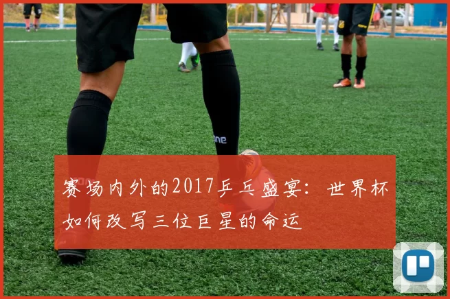 赛场内外的2017乒乓盛宴：世界杯如何改写三位巨星的命运