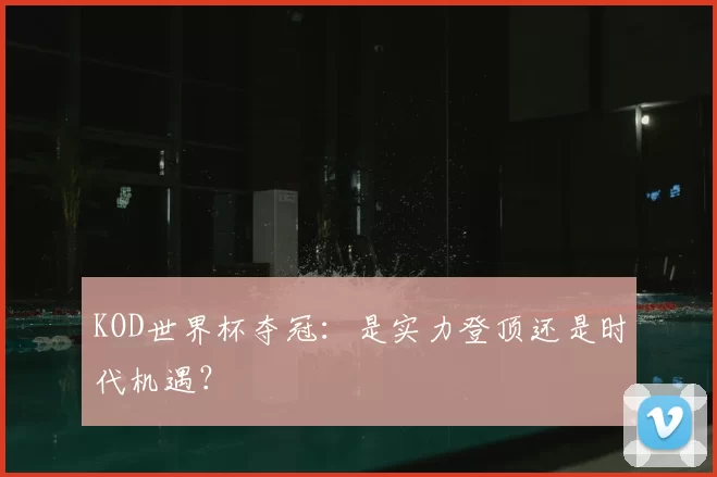 KOD世界杯夺冠：是实力登顶还是时代机遇？