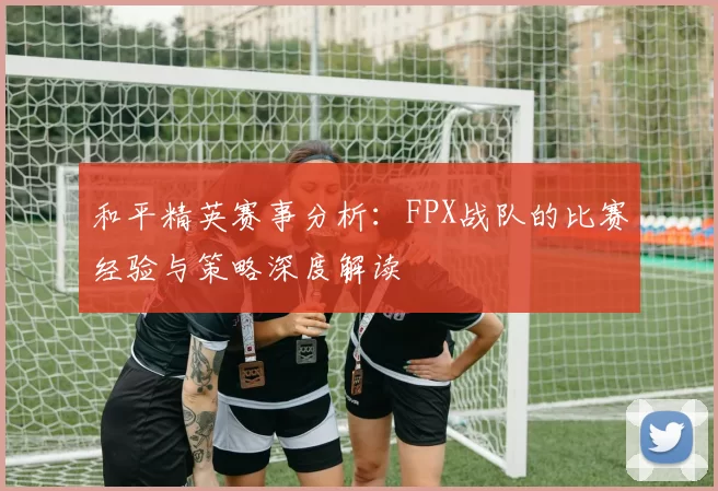 和平精英赛事分析：FPX战队的比赛经验与策略深度解读