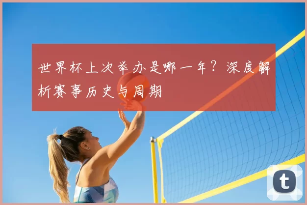 世界杯上次举办是哪一年?深度解析赛事历史与周期