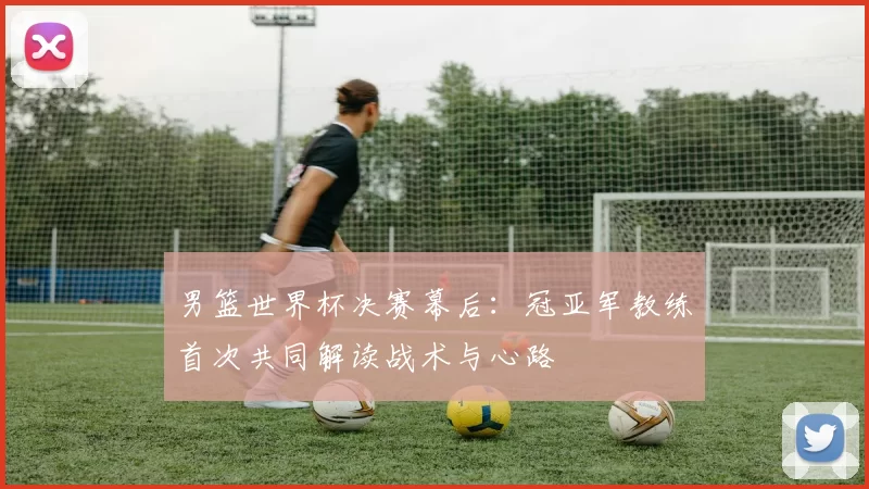 男篮世界杯决赛幕后:冠亚军教练首次共同解读战术与心路