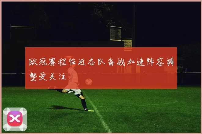 欧冠赛程临近各队备战加速阵容调整受关注