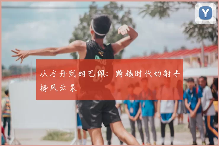 从方丹到姆巴佩:跨越时代的射手榜风云录