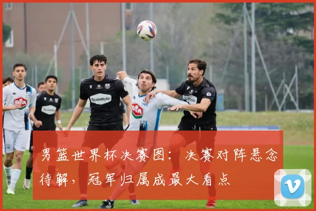 男篮世界杯决赛图:决赛对阵悬念待解,冠军归属成最大看点