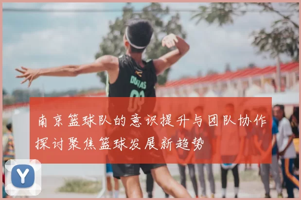南京篮球队的意识提升与团队协作探讨聚焦篮球发展新趋势