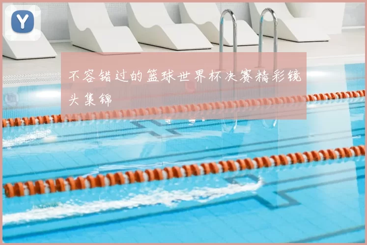 不容错过的篮球世界杯决赛精彩镜头集锦