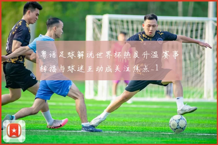 粤语足球解说世界杯热度升温 赛事转播与球迷互动成关注焦点_1
