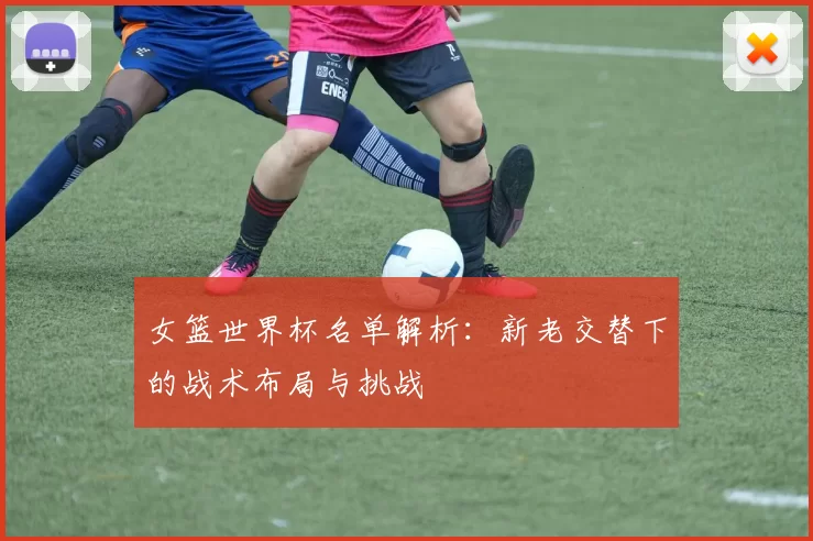 女篮世界杯名单解析：新老交替下的战术布局与挑战