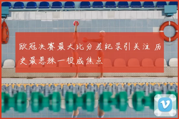 欧冠决赛最大比分差纪录引关注 历史最悬殊一役成焦点